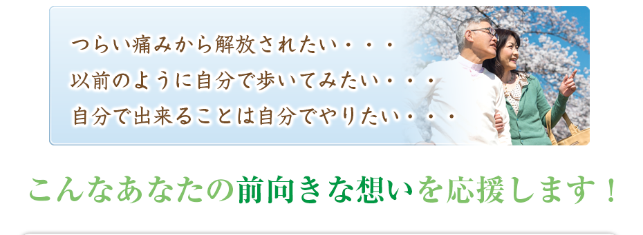 つらい痛みから解放されたい・・・以前のように自分で歩いてみたい・・・自分で出来ることは自分でやりたい・・・こんなあなたの前向きな想いを応援します!