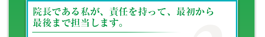 院長である私が、責任を持って、最初から最後まで担当します。