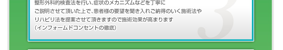 整形外科的検査法を行い、症状のメカニズムなどを丁寧にご説明させて頂いた上で、患者様の要望を聞き入れご納得のいく施術法やリハビリ法を提案させて頂きますので施術効果が高まります(インフォームドコンセントの徹底)