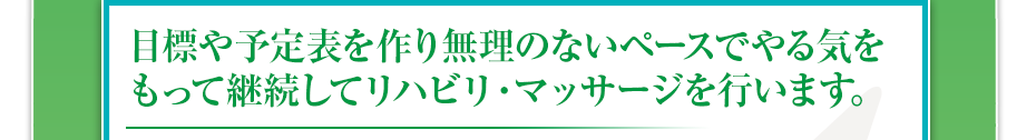 目標や予定表を作り無理のないペースでやる気をもって継続してリハビリ・マッサージを行います。