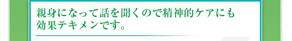 親身になって話を聞くので精神的ケアにも効果テキメンです。