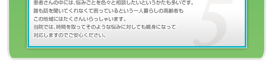 患者さんの中には、悩みごとを色々と相談したいというかたも多いです。誰も話を聞いてくれなくて困っているという一人暮らしの高齢者もこの地域にはたくさんいらっしゃいます。当院では、時間を取ってそのような悩みに対しても親身になって対応しますのでご安心ください。