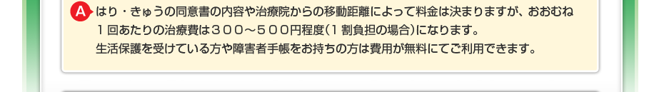 はり・きゅうの同意書の内容や治療院からの移動距離によって料金は決まりますが、 おおむね1回あたりの治療費は300~500円程度(1割負担の場合)になります。 生活保護を受けている方や障害者手帳をお持ちの方は費用が無料にてご利用できます。