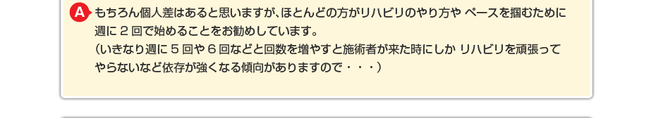 もちろん個人差はあると思いますが、ほとんどの方がリハビリのやり方やペースを掴むために週に2回で始めることをお勧めしています。