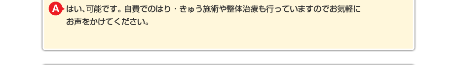 はい、可能です。 自費でのはり・きゅう施術や整体治療も行っていますのでお気軽にお声をかけてください。