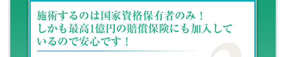施術するのは国家資格保有者のみ!しかも最高1億円の賠償保険にも加入しているので安心です!